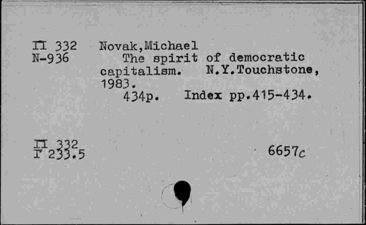 ﻿n 332 N-936
Novak,Michael
The spirit of democratic capitalism. N.Y.Touchstone, 1983.
434p. Index pp.415-434.
6657c